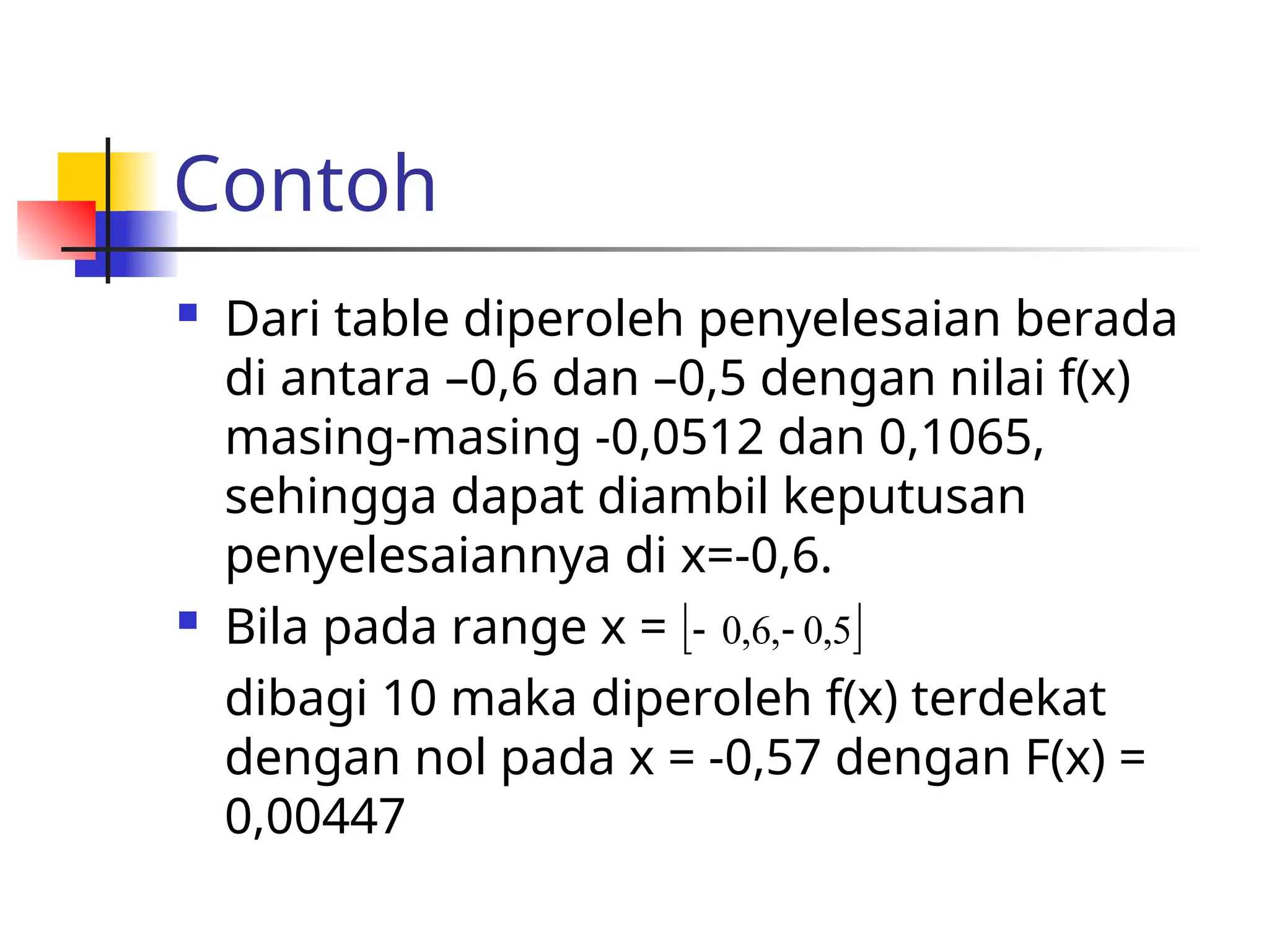 Contoh
 Dari table diperoleh penyelesaian berada
di antara –0,6 dan –0,5 dengan nilai f(x)
masing-masing -0,0512 dan 0,1065,
sehingga dapat diambil keputusan
penyelesaiannya di x=-0,6.
 Bila pada range x =
dibagi 10 maka diperoleh f(x) terdekat
dengan nol pada x = -0,57 dengan F(x) =
0,00447
 
5
,
0
,
6
,
0 

 