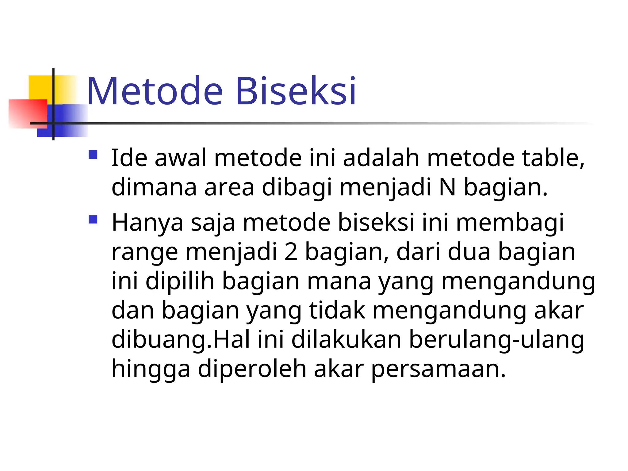 Metode Biseksi
 Ide awal metode ini adalah metode table,
dimana area dibagi menjadi N bagian.
 Hanya saja metode biseksi ini membagi
range menjadi 2 bagian, dari dua bagian
ini dipilih bagian mana yang mengandung
dan bagian yang tidak mengandung akar
dibuang.Hal ini dilakukan berulang-ulang
hingga diperoleh akar persamaan.
 