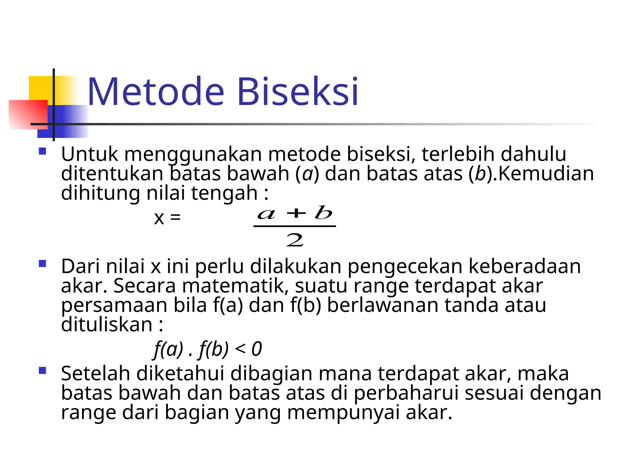 Metode Biseksi
 Untuk menggunakan metode biseksi, terlebih dahulu
ditentukan batas bawah (a) dan batas atas (b).Kemudian
dihitung nilai tengah :
x =
 Dari nilai x ini perlu dilakukan pengecekan keberadaan
akar. Secara matematik, suatu range terdapat akar
persamaan bila f(a) dan f(b) berlawanan tanda atau
dituliskan :
f(a) . f(b) < 0
 Setelah diketahui dibagian mana terdapat akar, maka
batas bawah dan batas atas di perbaharui sesuai dengan
range dari bagian yang mempunyai akar.
2
b
a 
 