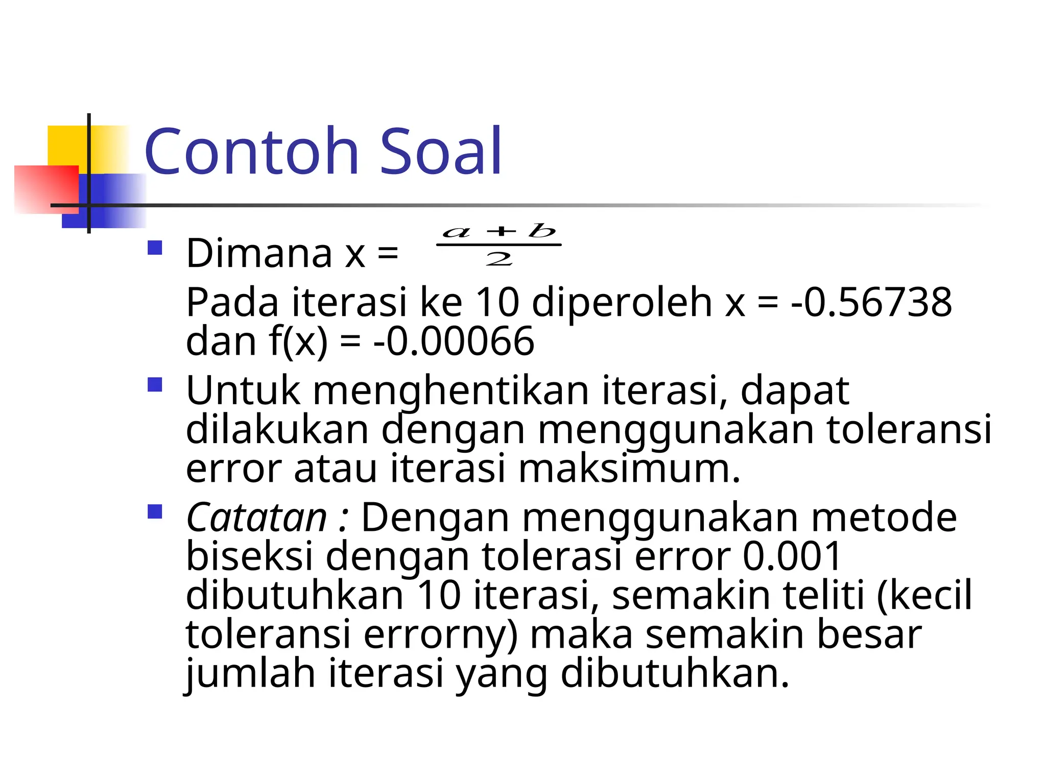 Contoh Soal
 Dimana x =
Pada iterasi ke 10 diperoleh x = -0.56738
dan f(x) = -0.00066
 Untuk menghentikan iterasi, dapat
dilakukan dengan menggunakan toleransi
error atau iterasi maksimum.
 Catatan : Dengan menggunakan metode
biseksi dengan tolerasi error 0.001
dibutuhkan 10 iterasi, semakin teliti (kecil
toleransi errorny) maka semakin besar
jumlah iterasi yang dibutuhkan.
2
b
a 
 