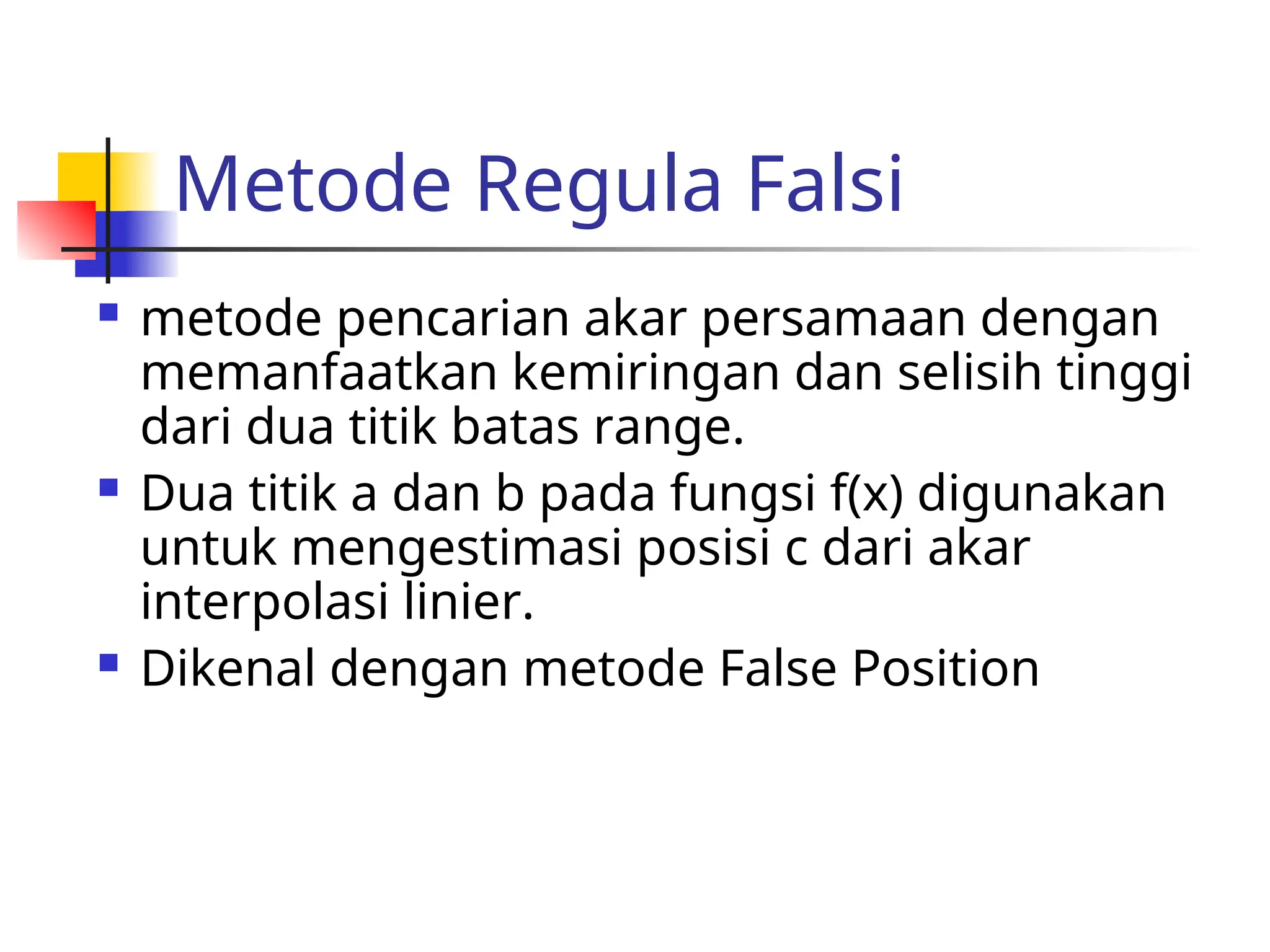 Metode Regula Falsi
 metode pencarian akar persamaan dengan
memanfaatkan kemiringan dan selisih tinggi
dari dua titik batas range.
 Dua titik a dan b pada fungsi f(x) digunakan
untuk mengestimasi posisi c dari akar
interpolasi linier.
 Dikenal dengan metode False Position
 