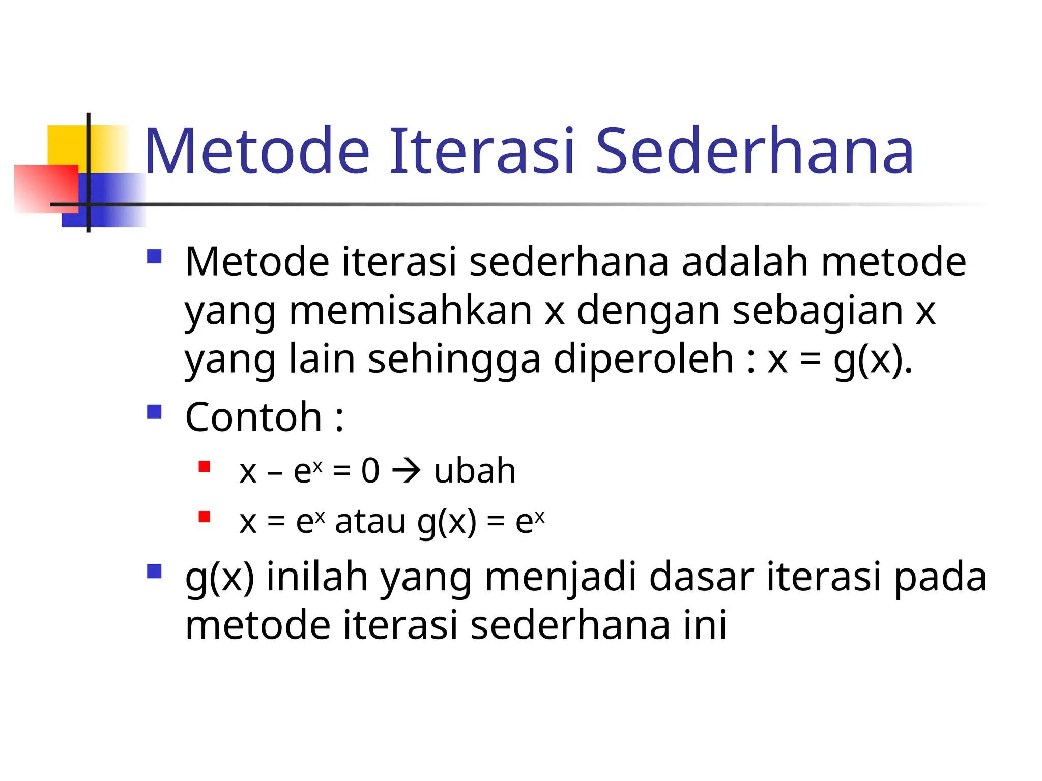 Metode Iterasi Sederhana
 Metode iterasi sederhana adalah metode
yang memisahkan x dengan sebagian x
yang lain sehingga diperoleh : x = g(x).
 Contoh :
 x – ex
= 0  ubah
 x = ex
atau g(x) = ex
 g(x) inilah yang menjadi dasar iterasi pada
metode iterasi sederhana ini
 