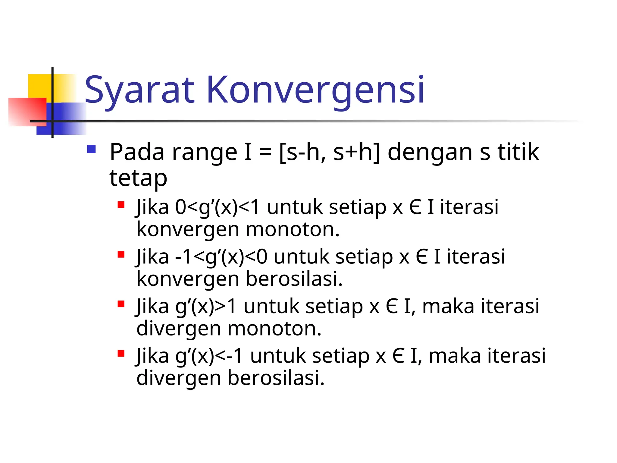 Syarat Konvergensi
 Pada range I = [s-h, s+h] dengan s titik
tetap
 Jika 0<g’(x)<1 untuk setiap x Є I iterasi
konvergen monoton.
 Jika -1<g’(x)<0 untuk setiap x Є I iterasi
konvergen berosilasi.
 Jika g’(x)>1 untuk setiap x Є I, maka iterasi
divergen monoton.
 Jika g’(x)<-1 untuk setiap x Є I, maka iterasi
divergen berosilasi.
 