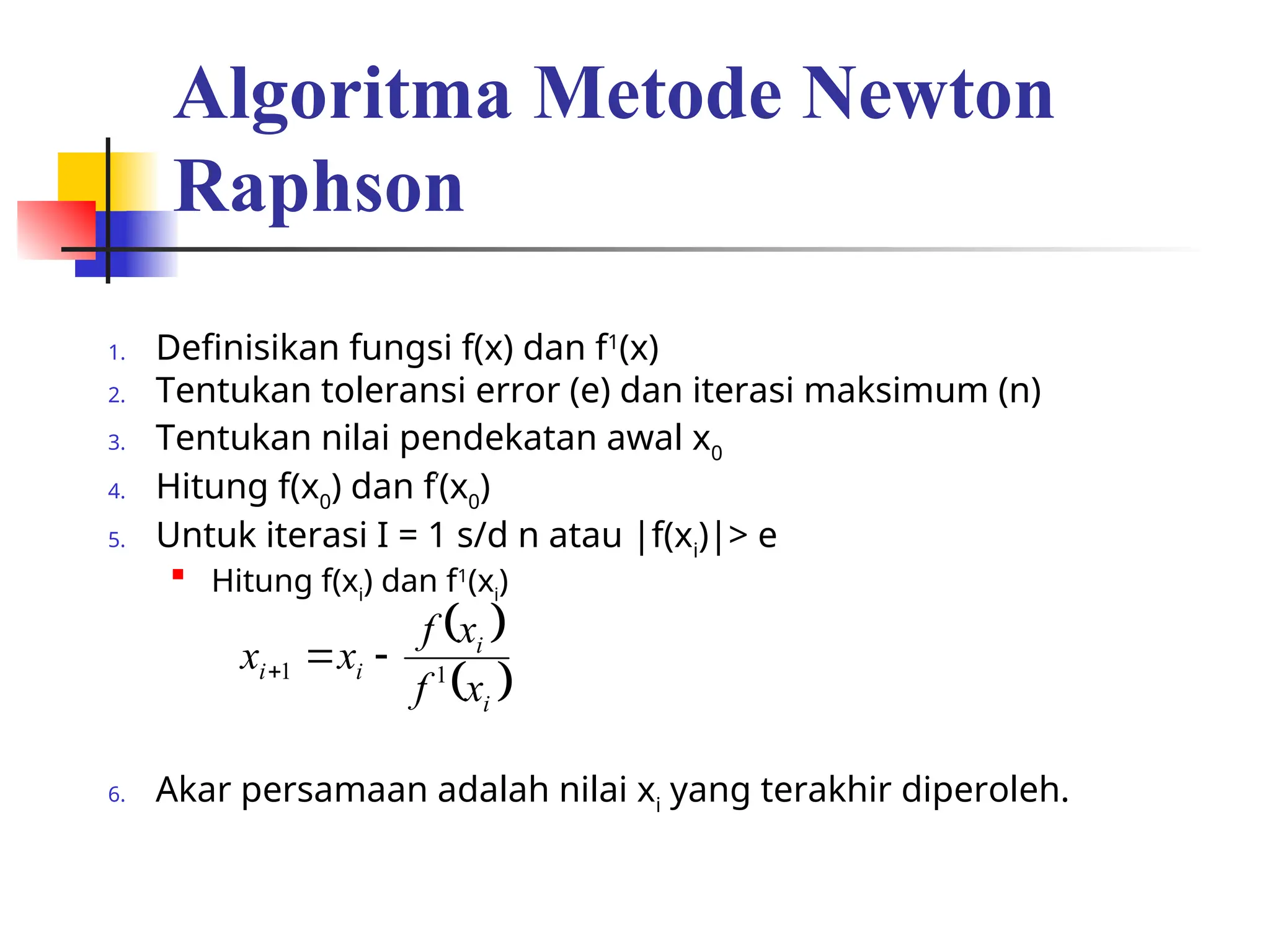 Algoritma Metode Newton
Raphson
1. Definisikan fungsi f(x) dan f1
(x)
2. Tentukan toleransi error (e) dan iterasi maksimum (n)
3. Tentukan nilai pendekatan awal x0
4. Hitung f(x0
) dan f’
(x0
)
5. Untuk iterasi I = 1 s/d n atau |f(xi
)|> e

Hitung f(xi
) dan f1
(xi
)
6. Akar persamaan adalah nilai xi
yang terakhir diperoleh.
 
 
i
i
i
i
x
f
x
f
x
x 1
1 


 