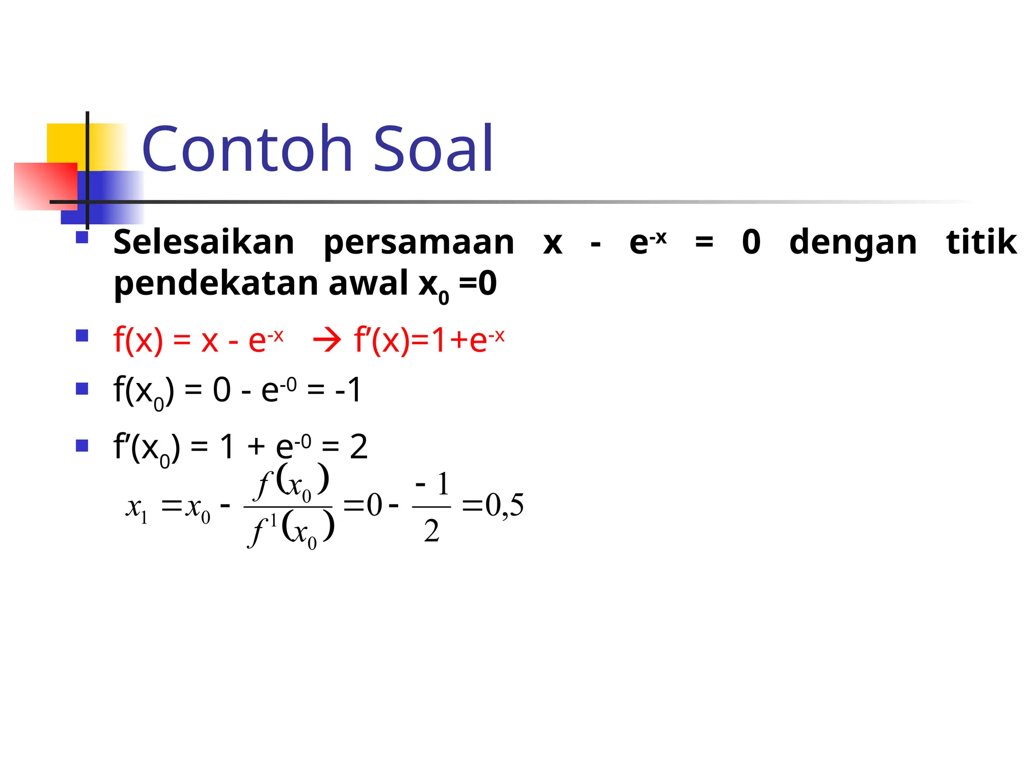 Contoh Soal
 Selesaikan persamaan x - e-x
= 0 dengan titik
pendekatan awal x0
=0
 f(x) = x - e-x
 f’(x)=1+e-x
 f(x0
) = 0 - e-0
= -1
 f’(x0
) = 1 + e-0
= 2
 
 
5
,
0
2
1
0
0
1
0
0
1 





x
f
x
f
x
x
 