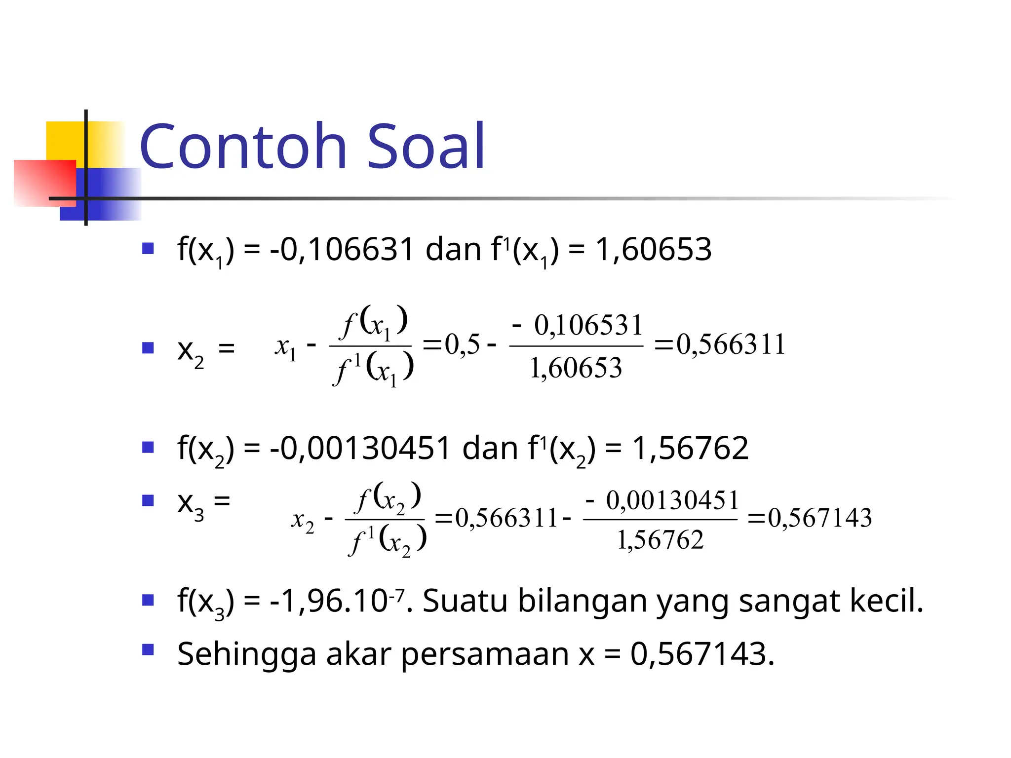 Contoh Soal
 f(x1
) = -0,106631 dan f1
(x1
) = 1,60653
 x2
=
 f(x2
) = -0,00130451 dan f1
(x2
) = 1,56762
 x3
=
 f(x3
) = -1,96.10-7
. Suatu bilangan yang sangat kecil.
 Sehingga akar persamaan x = 0,567143.
 
 
566311
,
0
60653
,
1
106531
,
0
5
,
0
1
1
1
1 




x
f
x
f
x
 
 
567143
,
0
56762
,
1
00130451
,
0
566311
,
0
2
1
2
2 




x
f
x
f
x
 