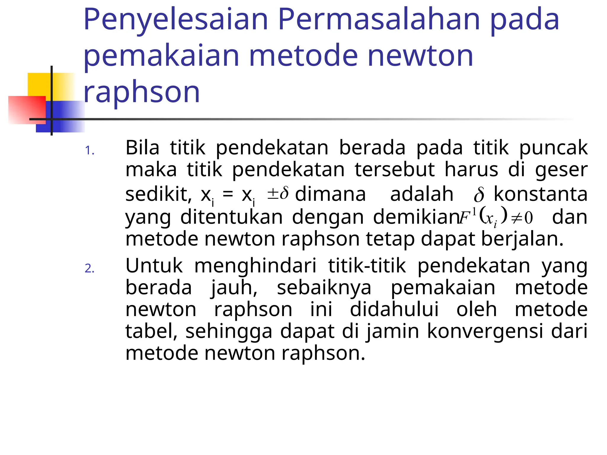 Penyelesaian Permasalahan pada
pemakaian metode newton
raphson
1. Bila titik pendekatan berada pada titik puncak
maka titik pendekatan tersebut harus di geser
sedikit, xi
= xi
dimana adalah konstanta
yang ditentukan dengan demikian dan
metode newton raphson tetap dapat berjalan.
2. Untuk menghindari titik-titik pendekatan yang
berada jauh, sebaiknya pemakaian metode
newton raphson ini didahului oleh metode
tabel, sehingga dapat di jamin konvergensi dari
metode newton raphson.

 
  0
1

i
x
F
 