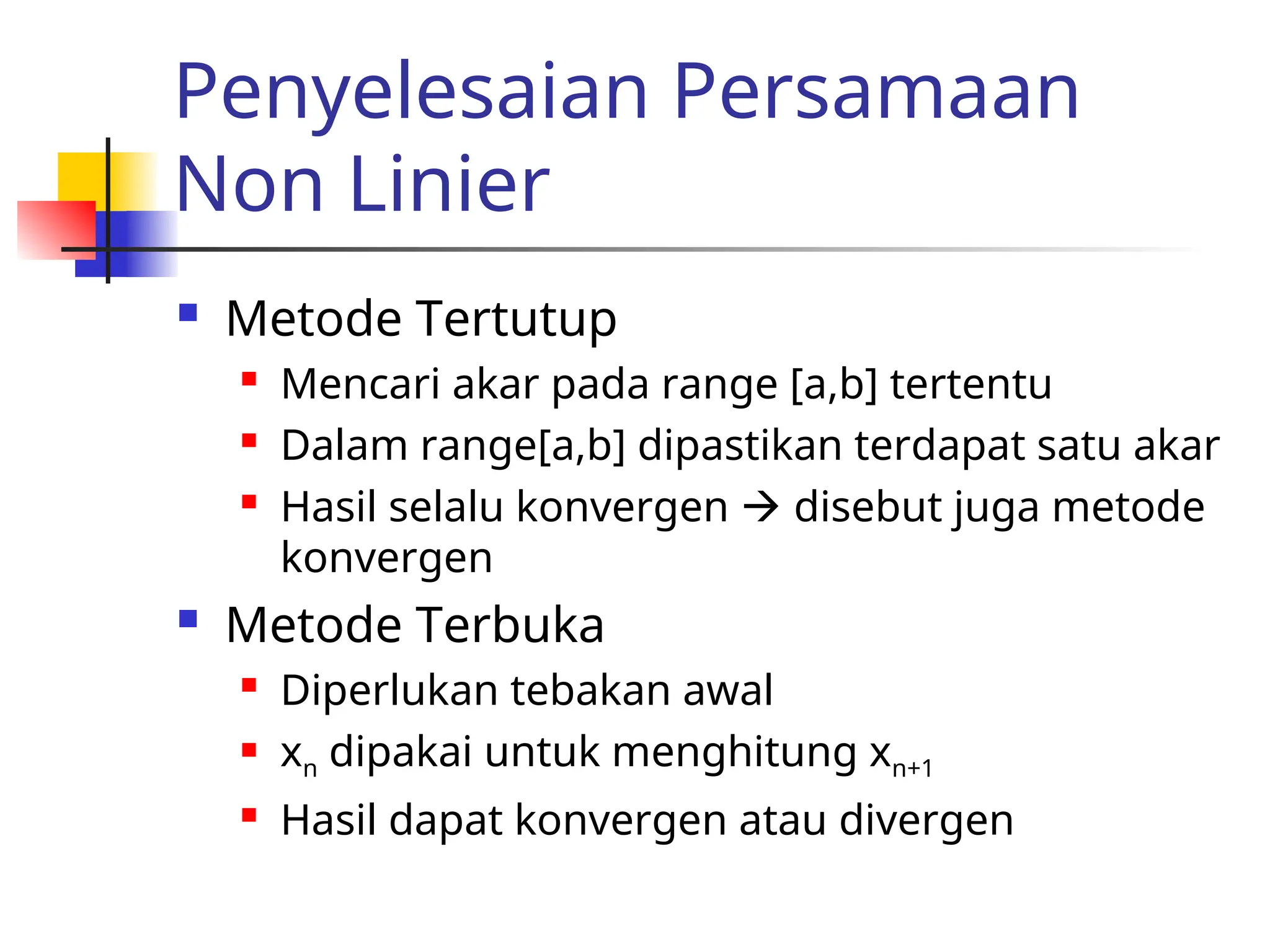 Penyelesaian Persamaan
Non Linier
 Metode Tertutup
 Mencari akar pada range [a,b] tertentu
 Dalam range[a,b] dipastikan terdapat satu akar
 Hasil selalu konvergen  disebut juga metode
konvergen
 Metode Terbuka
 Diperlukan tebakan awal
 xn dipakai untuk menghitung xn+1
 Hasil dapat konvergen atau divergen
 