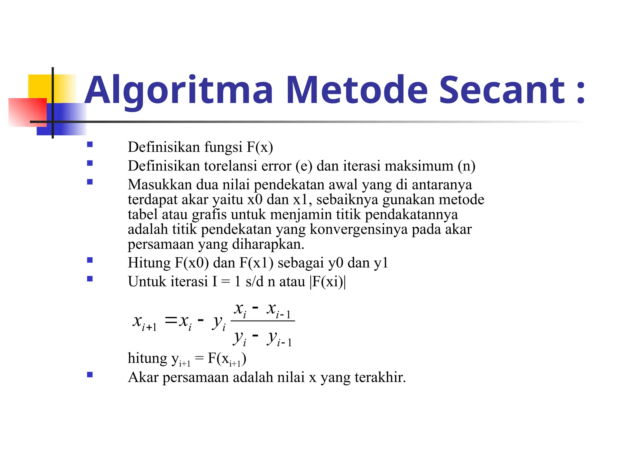 Algoritma Metode Secant :
 Definisikan fungsi F(x)
 Definisikan torelansi error (e) dan iterasi maksimum (n)
 Masukkan dua nilai pendekatan awal yang di antaranya
terdapat akar yaitu x0 dan x1, sebaiknya gunakan metode
tabel atau grafis untuk menjamin titik pendakatannya
adalah titik pendekatan yang konvergensinya pada akar
persamaan yang diharapkan.
 Hitung F(x0) dan F(x1) sebagai y0 dan y1
 Untuk iterasi I = 1 s/d n atau |F(xi)|
hitung yi+1 = F(xi+1)
 Akar persamaan adalah nilai x yang terakhir.
1
1
1







i
i
i
i
i
i
i
y
y
x
x
y
x
x
 