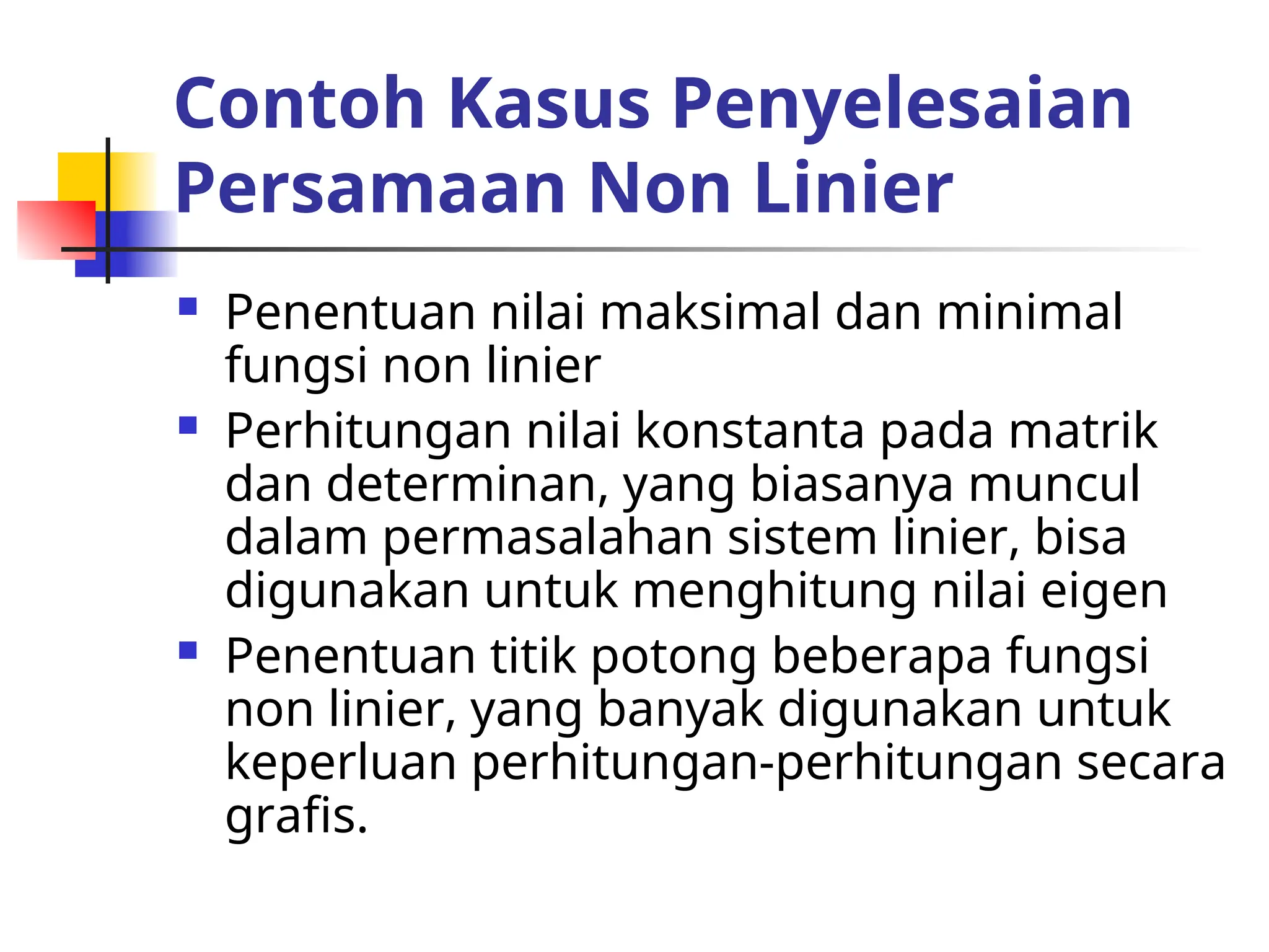 Contoh Kasus Penyelesaian
Persamaan Non Linier
 Penentuan nilai maksimal dan minimal
fungsi non linier
 Perhitungan nilai konstanta pada matrik
dan determinan, yang biasanya muncul
dalam permasalahan sistem linier, bisa
digunakan untuk menghitung nilai eigen
 Penentuan titik potong beberapa fungsi
non linier, yang banyak digunakan untuk
keperluan perhitungan-perhitungan secara
grafis.
 