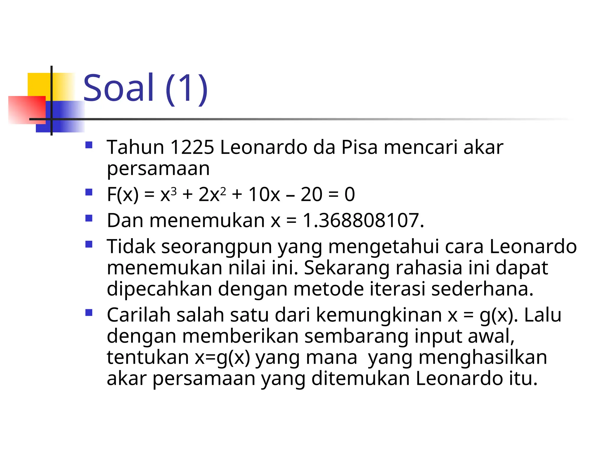 Soal (1)
 Tahun 1225 Leonardo da Pisa mencari akar
persamaan
 F(x) = x3
+ 2x2
+ 10x – 20 = 0
 Dan menemukan x = 1.368808107.
 Tidak seorangpun yang mengetahui cara Leonardo
menemukan nilai ini. Sekarang rahasia ini dapat
dipecahkan dengan metode iterasi sederhana.
 Carilah salah satu dari kemungkinan x = g(x). Lalu
dengan memberikan sembarang input awal,
tentukan x=g(x) yang mana yang menghasilkan
akar persamaan yang ditemukan Leonardo itu.
 