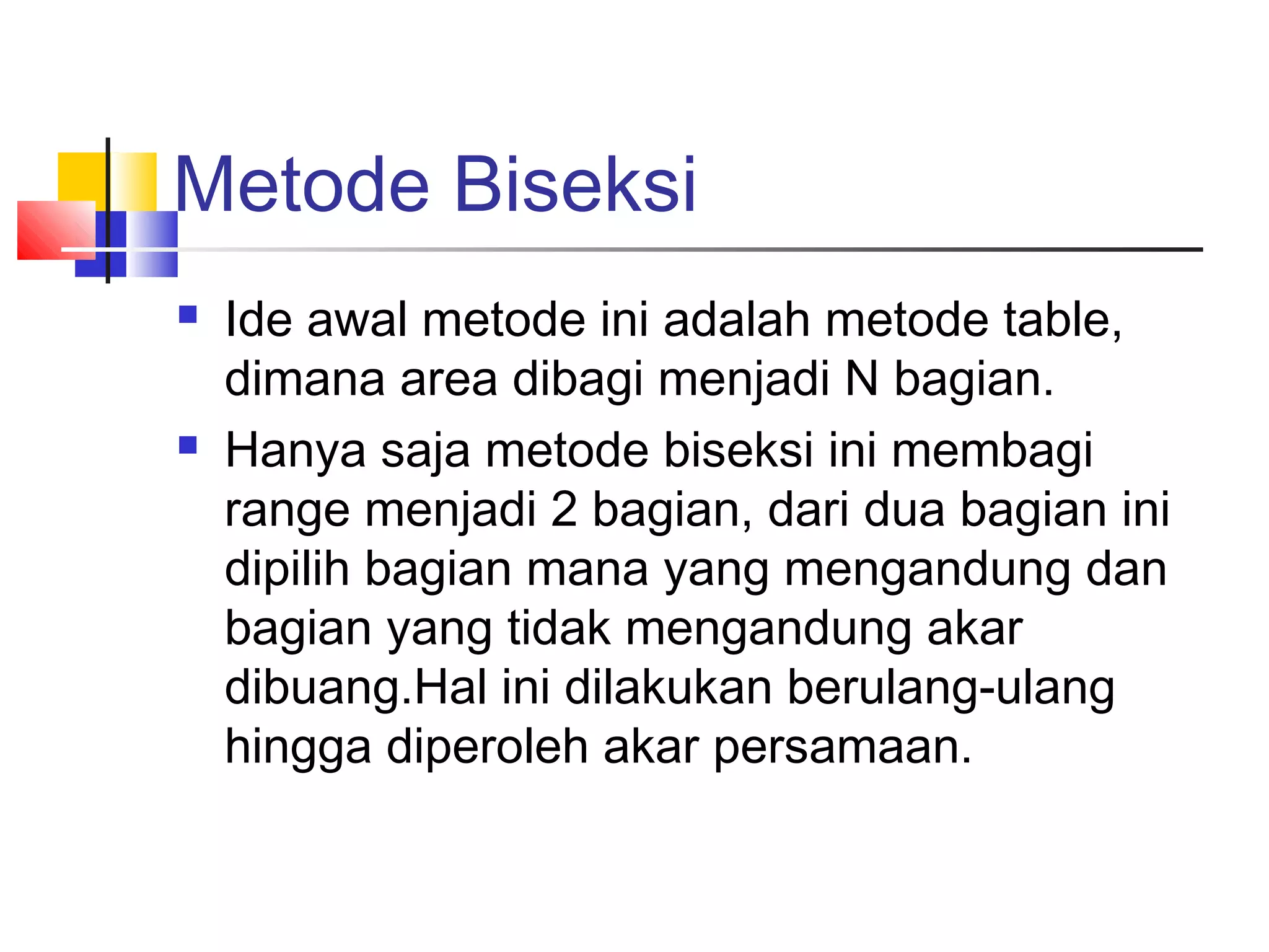 Metode Biseksi




Ide awal metode ini adalah metode table,
dimana area dibagi menjadi N bagian.
Hanya saja metode biseksi ini membagi
range menjadi 2 bagian, dari dua bagian ini
dipilih bagian mana yang mengandung dan
bagian yang tidak mengandung akar
dibuang.Hal ini dilakukan berulang-ulang
hingga diperoleh akar persamaan.

 
