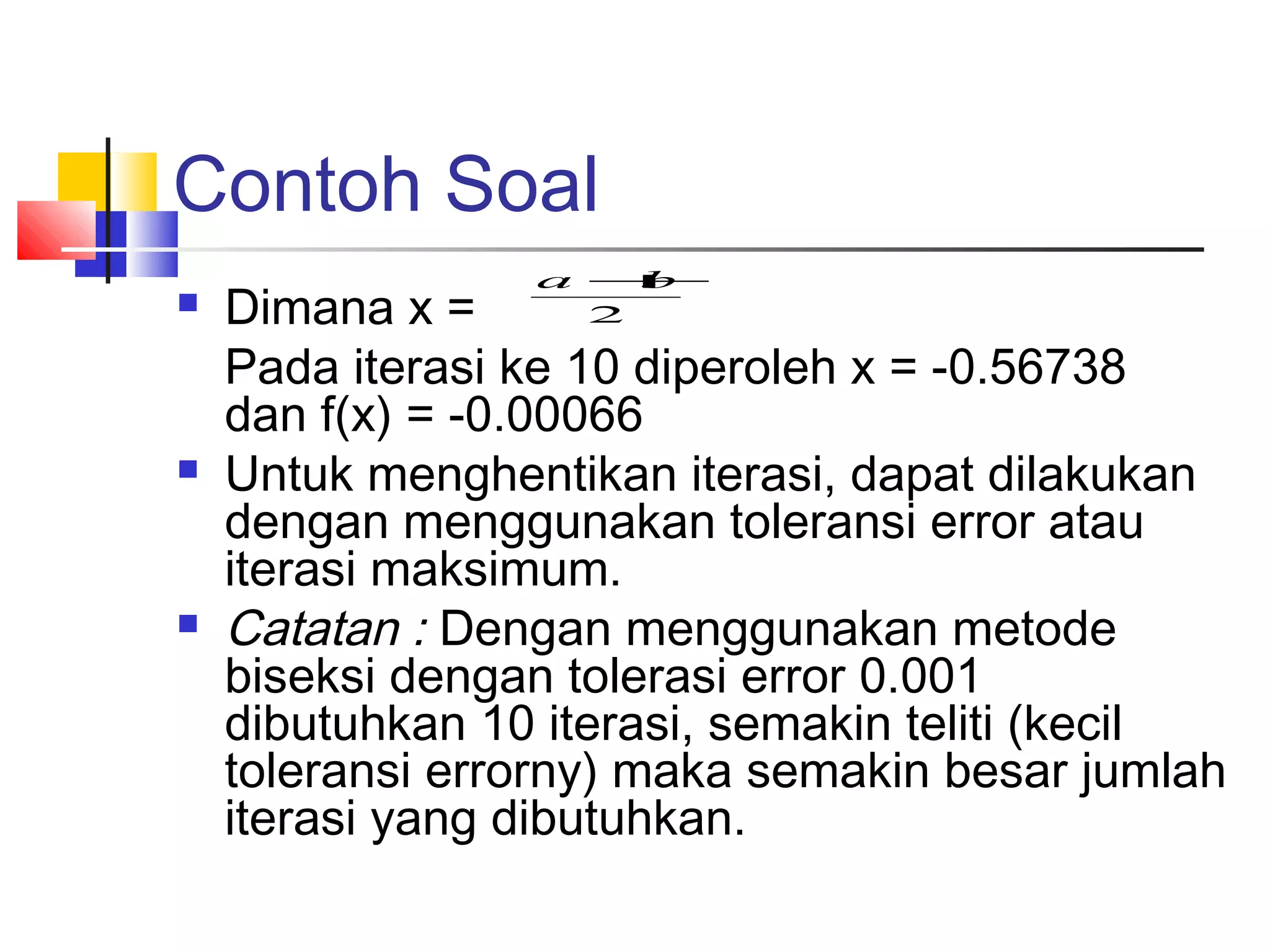Contoh Soal






a +
b
2

Dimana x =
Pada iterasi ke 10 diperoleh x = -0.56738
dan f(x) = -0.00066
Untuk menghentikan iterasi, dapat dilakukan
dengan menggunakan toleransi error atau
iterasi maksimum.
Catatan : Dengan menggunakan metode
biseksi dengan tolerasi error 0.001
dibutuhkan 10 iterasi, semakin teliti (kecil
toleransi errorny) maka semakin besar jumlah
iterasi yang dibutuhkan.

 
