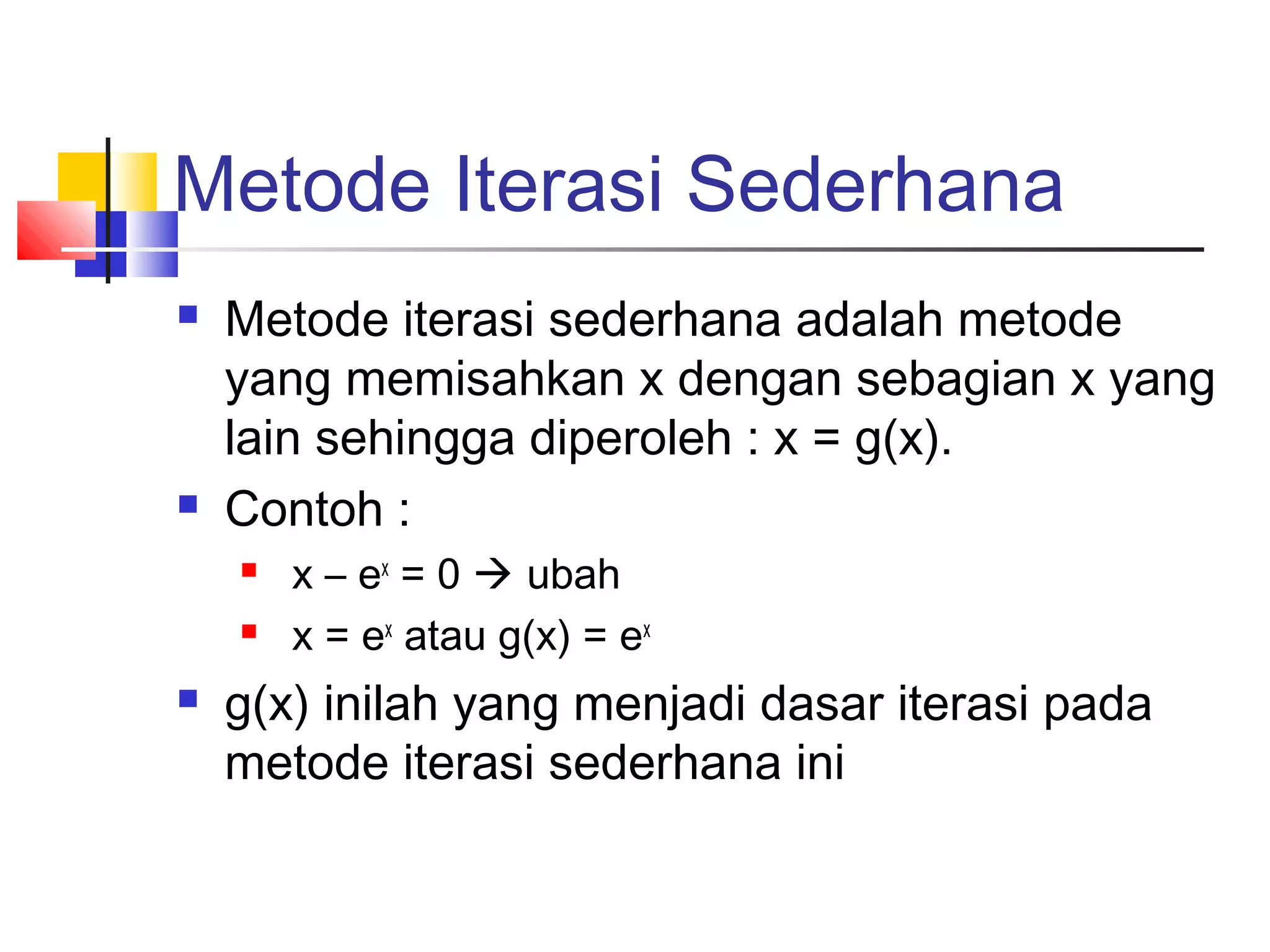Metode Iterasi Sederhana




Metode iterasi sederhana adalah metode
yang memisahkan x dengan sebagian x yang
lain sehingga diperoleh : x = g(x).
Contoh :





x – ex = 0  ubah
x = ex atau g(x) = ex

g(x) inilah yang menjadi dasar iterasi pada
metode iterasi sederhana ini

 