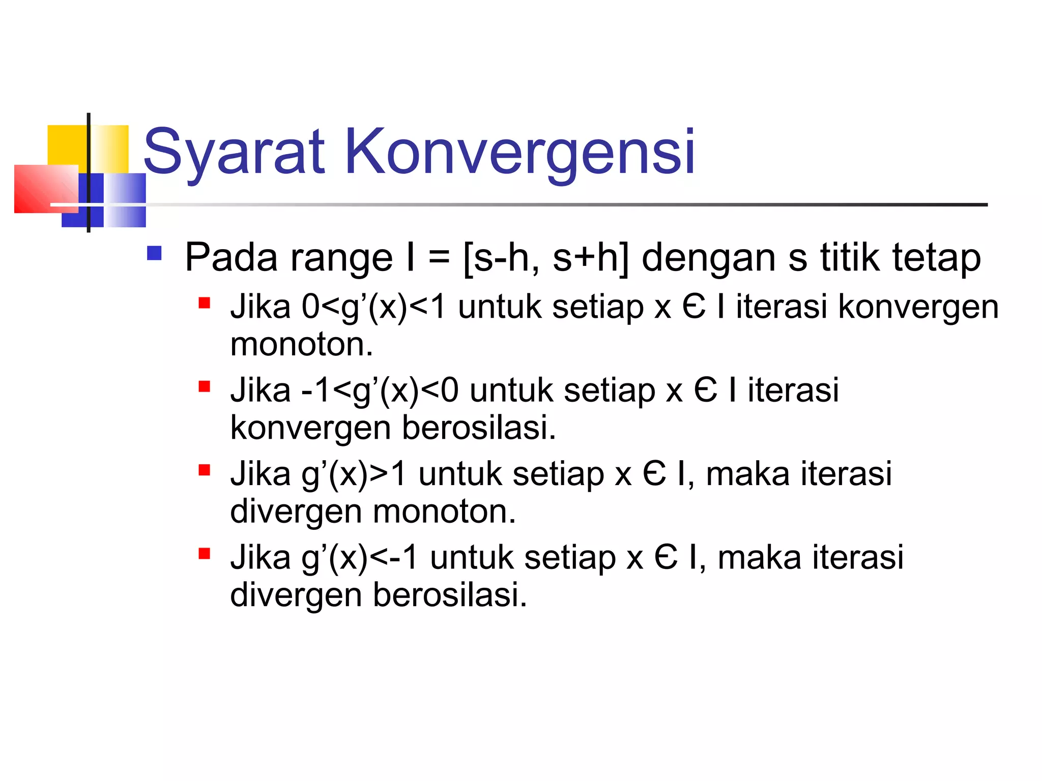 Syarat Konvergensi


Pada range I = [s-h, s+h] dengan s titik tetap








Jika 0<g’(x)<1 untuk setiap x Є I iterasi konvergen
monoton.
Jika -1<g’(x)<0 untuk setiap x Є I iterasi
konvergen berosilasi.
Jika g’(x)>1 untuk setiap x Є I, maka iterasi
divergen monoton.
Jika g’(x)<-1 untuk setiap x Є I, maka iterasi
divergen berosilasi.

 
