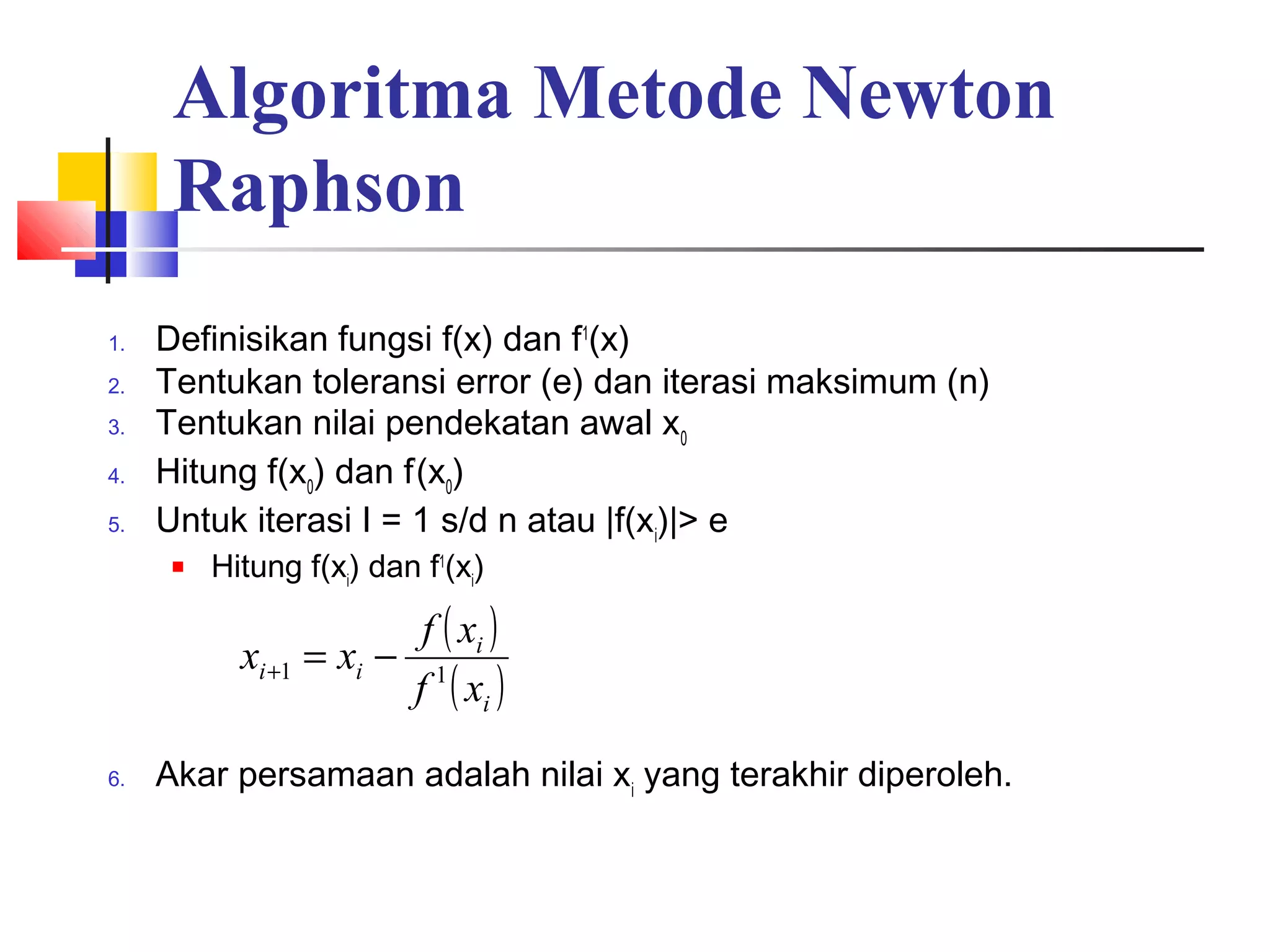 Algoritma Metode Newton
Raphson
1.
2.
3.
4.
5.

Definisikan fungsi f(x) dan f1(x)
Tentukan toleransi error (e) dan iterasi maksimum (n)
Tentukan nilai pendekatan awal x0
Hitung f(x0) dan f’(x0)
Untuk iterasi I = 1 s/d n atau |f(xi)|> e


Hitung f(xi) dan f1(xi)

xi +1 = xi −
6.

f ( xi )
f 1 ( xi )

Akar persamaan adalah nilai xi yang terakhir diperoleh.

 