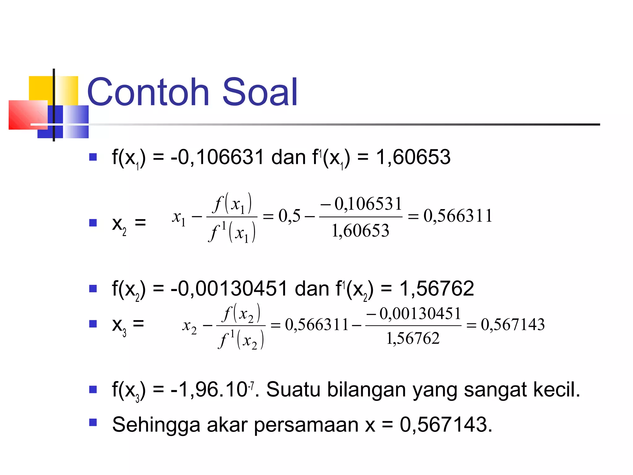 Contoh Soal


f(x1) = -0,106631 dan f1(x1) = 1,60653 
x1 −

f ( x1 )

− 0,106531
= 0,5 −
= 0,566311
1,60653



x2 =



f(x2) = -0,00130451 dan f1(x2) = 1,56762



x3 =



f(x3) = -1,96.10-7. Suatu bilangan yang sangat kecil.



Sehingga akar persamaan x = 0,567143.

f 1 ( x1 )

x2 −

f ( x2 )

f 1 ( x2 )

= 0,566311 −

− 0,00130451
= 0,567143
1,56762

 