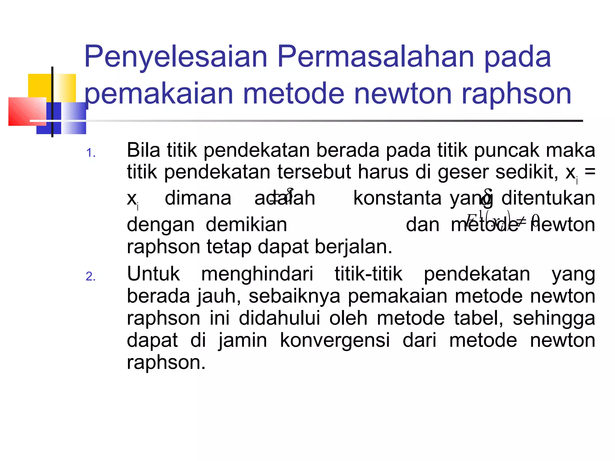 Penyelesaian Permasalahan pada
pemakaian metode newton raphson
1.

2.

Bila titik pendekatan berada pada titik puncak maka
titik pendekatan tersebut harus di geser sedikit, xi =
±δ
xi dimana adalah
konstanta yang ditentukan
δ
F 1 ( xi ) ≠ newton
dengan demikian
dan metode 0
raphson tetap dapat berjalan.
Untuk menghindari titik-titik pendekatan yang
berada jauh, sebaiknya pemakaian metode newton
raphson ini didahului oleh metode tabel, sehingga
dapat di jamin konvergensi dari metode newton
raphson.

 