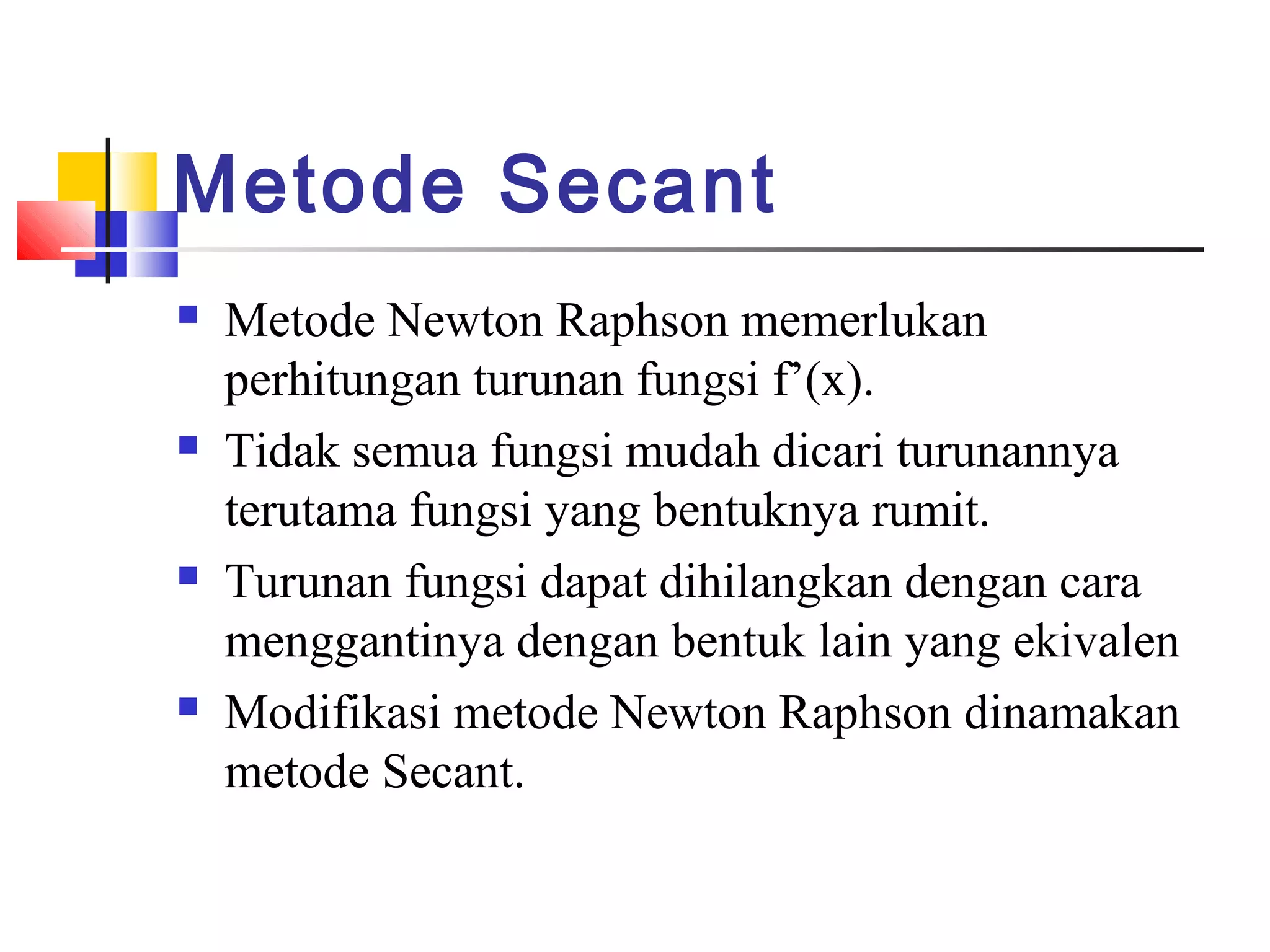 Metode Secant








Metode Newton Raphson memerlukan
perhitungan turunan fungsi f’(x).
Tidak semua fungsi mudah dicari turunannya
terutama fungsi yang bentuknya rumit.
Turunan fungsi dapat dihilangkan dengan cara
menggantinya dengan bentuk lain yang ekivalen
Modifikasi metode Newton Raphson dinamakan
metode Secant.

 