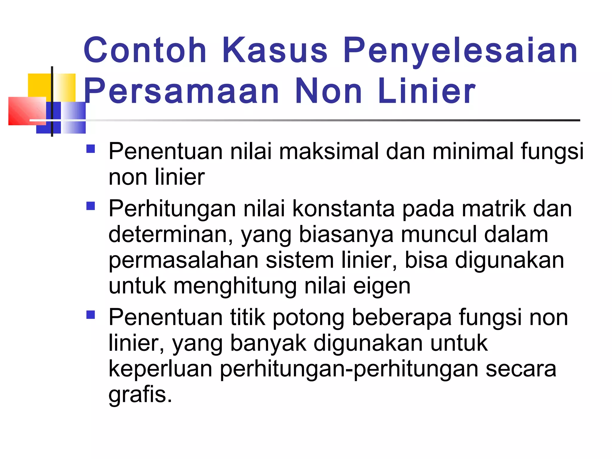 Contoh Kasus Penyelesaian
Persamaan Non Linier






Penentuan nilai maksimal dan minimal fungsi
non linier
Perhitungan nilai konstanta pada matrik dan
determinan, yang biasanya muncul dalam
permasalahan sistem linier, bisa digunakan
untuk menghitung nilai eigen
Penentuan titik potong beberapa fungsi non
linier, yang banyak digunakan untuk
keperluan perhitungan-perhitungan secara
grafis.

 