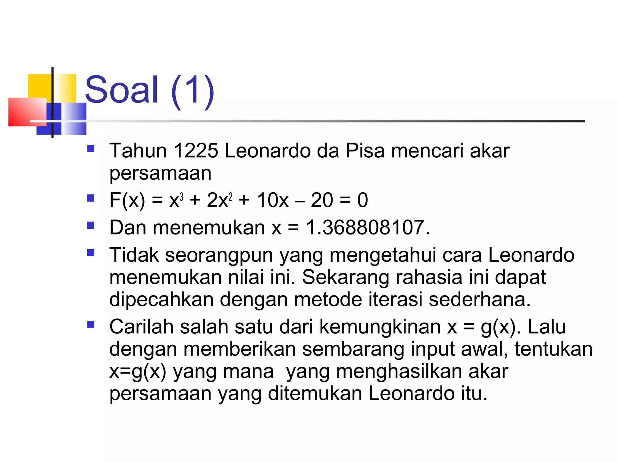 Soal (1)








Tahun 1225 Leonardo da Pisa mencari akar
persamaan
F(x) = x3 + 2x2 + 10x – 20 = 0
Dan menemukan x = 1.368808107.
Tidak seorangpun yang mengetahui cara Leonardo
menemukan nilai ini. Sekarang rahasia ini dapat
dipecahkan dengan metode iterasi sederhana.
Carilah salah satu dari kemungkinan x = g(x). Lalu
dengan memberikan sembarang input awal, tentukan
x=g(x) yang mana yang menghasilkan akar
persamaan yang ditemukan Leonardo itu.

 