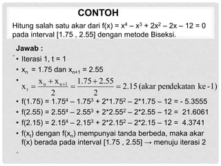CONTOH
Jawab :
• Iterasi 1, t = 1
• xn = 1.75 dan xn+1 = 2.55
•
• f(1.75) = 1.754 – 1.753 + 2*1.752 – 2*1.75 – 12 = - 5.3555
• f(2.55) = 2.554 – 2.553 + 2*2.552 – 2*2.55 – 12 = 21.6061
• f(2.15) = 2.154 – 2.153 + 2*2.152 – 2*2.15 – 12 = 4.3741
• f(xt) dengan f(xn) mempunyai tanda berbeda, maka akar
f(x) berada pada interval [1.75 , 2.55] → menuju iterasi 2
•
1)
-
ke
pendekatan
(akar
15
.
2
2
55
.
2
75
.
1
2
x
x
x 1
n
n
t 



 
Hitung salah satu akar dari f(x) = x4 – x3 + 2x2 – 2x – 12 = 0
pada interval [1.75 , 2.55] dengan metode Biseksi.
•
 