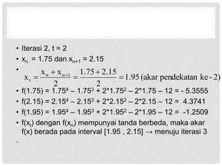 • Iterasi 2, t = 2
• xn = 1.75 dan xn+1 = 2.15
•
• f(1.75) = 1.754 – 1.753 + 2*1.752 – 2*1.75 – 12 = - 5.3555
• f(2.15) = 2.154 – 2.153 + 2*2.152 – 2*2.15 – 12 = 4.3741
• f(1.95) = 1.954 – 1.953 + 2*1.952 – 2*1.95 – 12 = -1.2509
• f(xt) dengan f(xn) mempunyai tanda berbeda, maka akar
f(x) berada pada interval [1.95 , 2.15] → menuju iterasi 3
•
2)
-
ke
pendekatan
(akar
95
.
1
2
15
.
2
75
.
1
2
x
x
x 1
n
n
t 



 
 