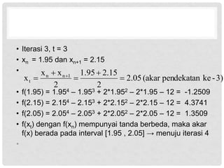 • Iterasi 3, t = 3
• xn = 1.95 dan xn+1 = 2.15
•
• f(1.95) = 1.954 – 1.953 + 2*1.952 – 2*1.95 – 12 = -1.2509
• f(2.15) = 2.154 – 2.153 + 2*2.152 – 2*2.15 – 12 = 4.3741
• f(2.05) = 2.054 – 2.053 + 2*2.052 – 2*2.05 – 12 = 1.3509
• f(xt) dengan f(xn) mempunyai tanda berbeda, maka akar
f(x) berada pada interval [1.95 , 2.05] → menuju iterasi 4
•
3)
-
ke
pendekatan
(akar
05
.
2
2
15
.
2
95
.
1
2
x
x
x 1
n
n
t 



 
 