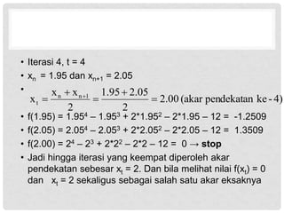 • Iterasi 4, t = 4
• xn = 1.95 dan xn+1 = 2.05
•
• f(1.95) = 1.954 – 1.953 + 2*1.952 – 2*1.95 – 12 = -1.2509
• f(2.05) = 2.054 – 2.053 + 2*2.052 – 2*2.05 – 12 = 1.3509
• f(2.00) = 24 – 23 + 2*22 – 2*2 – 12 = 0 → stop
• Jadi hingga iterasi yang keempat diperoleh akar
pendekatan sebesar xt = 2. Dan bila melihat nilai f(xt) = 0
dan xt = 2 sekaligus sebagai salah satu akar eksaknya
4)
-
ke
pendekatan
(akar
00
.
2
2
05
.
2
95
.
1
2
x
x
x 1
n
n
t 



 
 