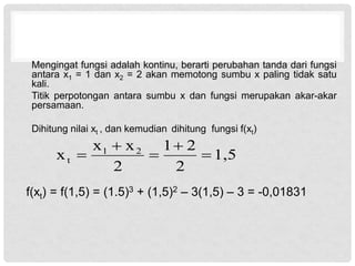 Mengingat fungsi adalah kontinu, berarti perubahan tanda dari fungsi
antara x1 = 1 dan x2 = 2 akan memotong sumbu x paling tidak satu
kali.
Titik perpotongan antara sumbu x dan fungsi merupakan akar-akar
persamaan.
Dihitung nilai xt , dan kemudian dihitung fungsi f(xt)
f(xt) = f(1,5) = (1.5)3 + (1,5)2 – 3(1,5) – 3 = -0,01831
1,5
2
2
1
2
x
x
x 2
1
t 




 