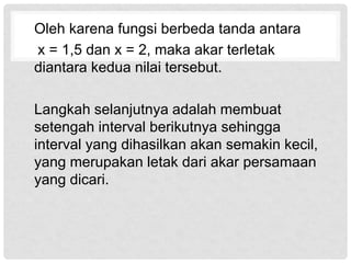 Oleh karena fungsi berbeda tanda antara
x = 1,5 dan x = 2, maka akar terletak
diantara kedua nilai tersebut.
Langkah selanjutnya adalah membuat
setengah interval berikutnya sehingga
interval yang dihasilkan akan semakin kecil,
yang merupakan letak dari akar persamaan
yang dicari.
 