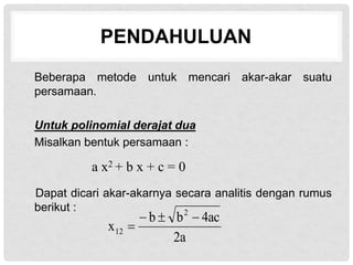 PENDAHULUAN
Beberapa metode untuk mencari akar-akar suatu
persamaan.
Untuk polinomial derajat dua
Misalkan bentuk persamaan :
Dapat dicari akar-akarnya secara analitis dengan rumus
berikut :
2a
4ac
b
b
x
2
12




a x2 + b x + c = 0
 