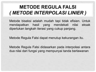METODE REGULA FALSI
( METODE INTERPOLASI LINIER )
Metode biseksi adalah mudah tapi tidak efisien. Untuk
mendapatkan hasil yang mendekati nilai eksak
diperlukan langkah iterasi yang cukup panjang.
Metode Regula Falsi dapat menutup kekurangan itu.
Metode Regula Falsi didasarkan pada interpolasi antara
dua nilai dari fungsi yang mempunyai tanda berlawanan
 