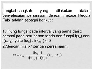 Langkah-langkah yang dilakukan dalam
penyelesaian persamaan dengan metode Regula
Falsi adalah sebagai berikut :
1.Hitung fungsi pada interval yang sama dari x
sampai pada perubahan tanda dari fungsi f(xn) dan
f(xn+1), yaitu f(xn) . f(xn+1) < 0
2.Mencari nilai x* dengan persamaan :
)
x
(x
)
f(x
)
f(x
)
f(x
x
x n
1
n
n
1
n
1
n
1
n 



 



 