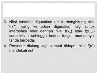 3. Nilai tersebut digunakan untuk menghitung nilai
f(x*), yang kemudian digunakan lagi untuk
interpolasi linier dengan nilai f(xn) atau f(xn+1)
sedemikian sehingga kedua fungsi mempunyai
tanda berbeda.
4. Prosedur diulang lagi sampai didapat nilai f(x*)
mendekati nol
 
