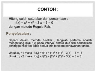CONTOH :
Hitung salah satu akar dari persamaan :
f(x) = x3 + x2 – 3 x – 3 = 0
dengan metode Regula Falsi
Penyelesaian :
Seperti dalam metode biseksi , langkah pertama adalah
menghitung nilai f(x) pada interval antara dua titik sedemikian
sehingga nilai f(x) pada kedua titik tersebut berlawanan tanda.
Untuk x1 =1 maka f(x1) = f(1) = (1)3 + (1)2 – 3(1) – 3 = -4
Untuk x2 =2 maka f(x2) = f(2) = (2)3 + (2)2 – 3(2) – 3 = 3
 