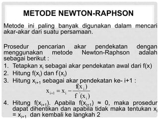 METODE NEWTON-RAPHSON
Metode ini paling banyak digunakan dalam mencari
akar-akar dari suatu persamaan.
Prosedur pencarian akar pendekatan dengan
menggunakan metode Newton-Raphson adalah
sebagai berikut :
1. Tetapkan xi sebagai akar pendekatan awal dari f(x)
2. Hitung f(xi) dan f’(xi)
3. Hitung xi+1 sebagai akar pendekatan ke- i+1 :
4. Hitung f(xi+1). Apabila f(xi+1) ≈ 0, maka prosedur
dapat dihentikan dan apabila tidak maka tentukan xi
= xi+1 dan kembali ke langkah 2
)
(x
f
)
f(x
x
x
i
'
i
i
1
i 


 