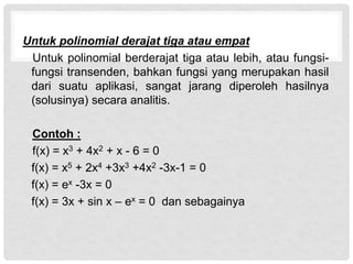 Untuk polinomial derajat tiga atau empat
Untuk polinomial berderajat tiga atau lebih, atau fungsi-
fungsi transenden, bahkan fungsi yang merupakan hasil
dari suatu aplikasi, sangat jarang diperoleh hasilnya
(solusinya) secara analitis.
Contoh :
f(x) = x3 + 4x2 + x - 6 = 0
f(x) = x5 + 2x4 +3x3 +4x2 -3x-1 = 0
f(x) = ex -3x = 0
f(x) = 3x + sin x – ex = 0 dan sebagainya
 