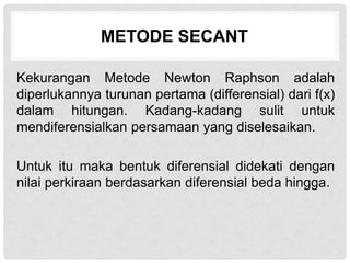 METODE SECANT
Kekurangan Metode Newton Raphson adalah
diperlukannya turunan pertama (differensial) dari f(x)
dalam hitungan. Kadang-kadang sulit untuk
mendiferensialkan persamaan yang diselesaikan.
Untuk itu maka bentuk diferensial didekati dengan
nilai perkiraan berdasarkan diferensial beda hingga.
 