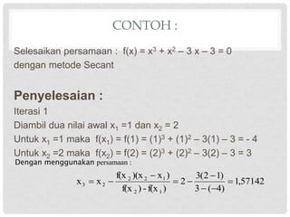 CONTOH :
Selesaikan persamaan : f(x) = x3 + x2 – 3 x – 3 = 0
dengan metode Secant
Penyelesaian :
Iterasi 1
Diambil dua nilai awal x1 =1 dan x2 = 2
Untuk x1 =1 maka f(x1) = f(1) = (1)3 + (1)2 – 3(1) – 3 = - 4
Untuk x2 =2 maka f(x2) = f(2) = (2)3 + (2)2 – 3(2) – 3 = 3
Dengan menggunakan persamaan :
57142
,
1
)
4
(
3
)
1
2
(
3
2
)
f(x
-
)
f(x
)
x
)(x
f(x
x
x
1
2
1
2
2
2
3 








 