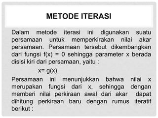 METODE ITERASI
Dalam metode iterasi ini digunakan suatu
persamaan untuk memperkirakan nilai akar
persamaan. Persamaan tersebut dikembangkan
dari fungsi f(x) = 0 sehingga parameter x berada
disisi kiri dari persamaan, yaitu :
x= g(x)
Persamaan ini menunjukkan bahwa nilai x
merupakan fungsi dari x, sehingga dengan
memberi nilai perkiraan awal dari akar dapat
dihitung perkiraan baru dengan rumus iteratif
berikut :
 