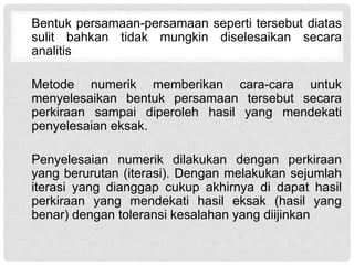 Bentuk persamaan-persamaan seperti tersebut diatas
sulit bahkan tidak mungkin diselesaikan secara
analitis
Metode numerik memberikan cara-cara untuk
menyelesaikan bentuk persamaan tersebut secara
perkiraan sampai diperoleh hasil yang mendekati
penyelesaian eksak.
Penyelesaian numerik dilakukan dengan perkiraan
yang berurutan (iterasi). Dengan melakukan sejumlah
iterasi yang dianggap cukup akhirnya di dapat hasil
perkiraan yang mendekati hasil eksak (hasil yang
benar) dengan toleransi kesalahan yang diijinkan
 