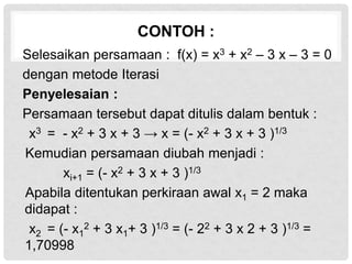 CONTOH :
Selesaikan persamaan : f(x) = x3 + x2 – 3 x – 3 = 0
dengan metode Iterasi
Penyelesaian :
Persamaan tersebut dapat ditulis dalam bentuk :
x3 = - x2 + 3 x + 3 → x = (- x2 + 3 x + 3 )1/3
Kemudian persamaan diubah menjadi :
xi+1 = (- x2 + 3 x + 3 )1/3
Apabila ditentukan perkiraan awal x1 = 2 maka
didapat :
x2 = (- x1
2 + 3 x1+ 3 )1/3 = (- 22 + 3 x 2 + 3 )1/3 =
1,70998
 