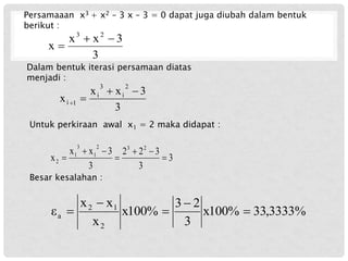 Persamaaan x3 + x2 – 3 x – 3 = 0 dapat juga diubah dalam bentuk
berikut :
3
3
x
x
x
2
3



Dalam bentuk iterasi persamaan diatas
menjadi :
3
3
x
x
x
2
i
3
i
1
i




Untuk perkiraan awal x1 = 2 maka didapat :
3
3
3
2
2
3
3
x
x
x
2
3
2
1
3
1
2 






Besar kesalahan :
%
3333
,
33
x100%
3
2
3
x100%
x
x
x
ε
2
1
2
a 




 