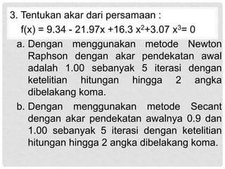 3. Tentukan akar dari persamaan :
f(x) = 9.34 - 21.97x +16.3 x2+3.07 x3= 0
a. Dengan menggunakan metode Newton
Raphson dengan akar pendekatan awal
adalah 1.00 sebanyak 5 iterasi dengan
ketelitian hitungan hingga 2 angka
dibelakang koma.
b. Dengan menggunakan metode Secant
dengan akar pendekatan awalnya 0.9 dan
1.00 sebanyak 5 iterasi dengan ketelitian
hitungan hingga 2 angka dibelakang koma.
 