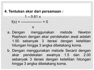 4. Tentukan akar dari persamaan :
1 – 0.61 x
f(x) = ----------------- = 0
x
a. Dengan menggunakan metode Newton
Raphson dengan akar pendekatan awal adalah
1.50 sebanyak 3 iterasi dengan ketelitian
hitungan hingga 3 angka dibelakang koma.
b. Dengan menggunakan metode Secant dengan
akar pendekatan awalnya 1.5 dan 2.00
sebanyak 3 iterasi dengan ketelitian hitungan
hingga 3 angka dibelakang koma.
 