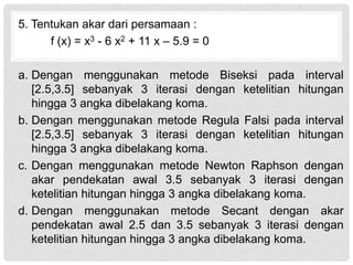 5. Tentukan akar dari persamaan :
f (x) = x3 - 6 x2 + 11 x – 5.9 = 0
a. Dengan menggunakan metode Biseksi pada interval
[2.5,3.5] sebanyak 3 iterasi dengan ketelitian hitungan
hingga 3 angka dibelakang koma.
b. Dengan menggunakan metode Regula Falsi pada interval
[2.5,3.5] sebanyak 3 iterasi dengan ketelitian hitungan
hingga 3 angka dibelakang koma.
c. Dengan menggunakan metode Newton Raphson dengan
akar pendekatan awal 3.5 sebanyak 3 iterasi dengan
ketelitian hitungan hingga 3 angka dibelakang koma.
d. Dengan menggunakan metode Secant dengan akar
pendekatan awal 2.5 dan 3.5 sebanyak 3 iterasi dengan
ketelitian hitungan hingga 3 angka dibelakang koma.
 