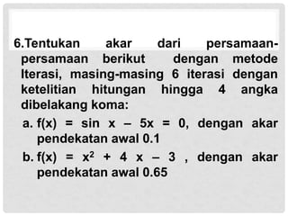 6.Tentukan akar dari persamaan-
persamaan berikut dengan metode
Iterasi, masing-masing 6 iterasi dengan
ketelitian hitungan hingga 4 angka
dibelakang koma:
a. f(x) = sin x – 5x = 0, dengan akar
pendekatan awal 0.1
b. f(x) = x2 + 4 x – 3 , dengan akar
pendekatan awal 0.65
 
