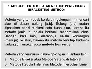 1. METODE TERTUTUP ATAU METODE PENGURUNG
(BRACKETING METHOD)
Metode yang termasuk ke dalam golongan ini mencari
akar di dalam selang [a,b]. Selang [a,b] sudah
dipastikan berisi minimal satu buah akar, karena itu
metode jenis ini selalu berhasil menemukan akar.
Dengan kata lain, lelarannya selalu konvergen
(menuju) ke akar, karena itu metode tertutup kadang-
kadang dinamakan juga metode konvergen.
Metode yang termasuk dalam golongan ini antara lain :
a. Metode Biseksi atau Metode Setengah Interval
b. Metode Regula Falsi atau Metode Interpolasi Linier
 