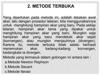 2. METODE TERBUKA
Yang diperlukan pada metode ini, adalah tebakan awal
akar, lalu dengan prosedur lelaran, kita menggunakannya
untuk menghitung hampiran akar yang baru. Pada setiap
lelaran, hampiran akar lama yang dipakai untuk
menghitung hampiran akar yang baru. Mungkin saja
hampiran akar yang baru mendekati akar sejati
(konvergen), atau mungkin menjauhinya (divergen).
Karena itu, metode terbuka tidak selalu berhasil
menemukan akar, kadang-kadang konvergen,
kadangkala ia divergen.
Metode yang termasuk dalam golongan ini antara lain :
a.Metode Newton Raphson
b.Metode Secant
c.Metode Iterasi
 